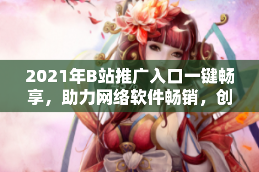 2021年B站推廣入口一鍵暢享，助力網(wǎng)絡(luò)軟件暢銷，創(chuàng)意營銷走在前列