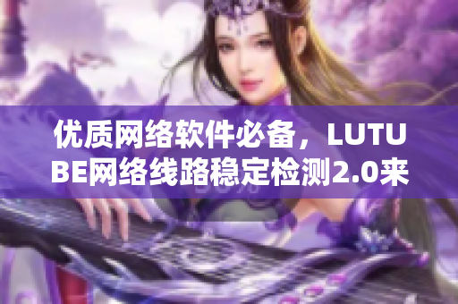 優(yōu)質(zhì)網(wǎng)絡(luò)軟件必備，LUTUBE網(wǎng)絡(luò)線路穩(wěn)定檢測(cè)2.0來(lái)襲！