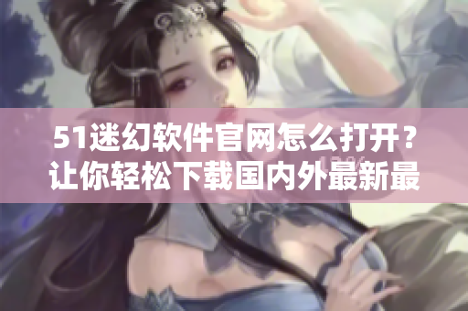51迷幻軟件官網(wǎng)怎么打開(kāi)？讓你輕松下載國(guó)內(nèi)外最新最全的軟件！