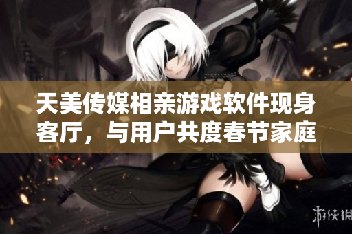天美傳媒相親游戲軟件現(xiàn)身客廳，與用戶共度春節(jié)家庭相聚時(shí)光