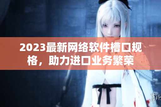 2023最新網(wǎng)絡(luò)軟件槽口規(guī)格，助力進(jìn)口業(yè)務(wù)繁榮