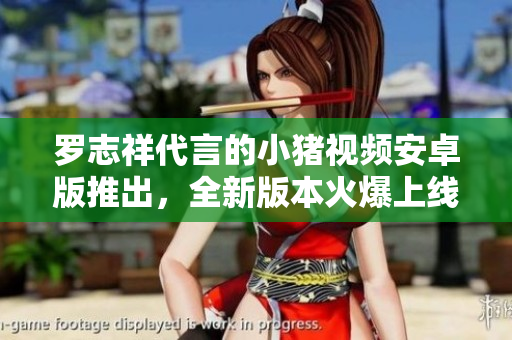 羅志祥代言的小豬視頻安卓版推出，全新版本火爆上線，快來體驗最新功能！