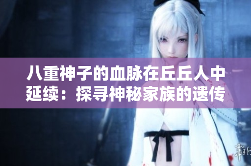 八重神子的血脈在丘丘人中延續(xù)：探尋神秘家族的遺傳密碼