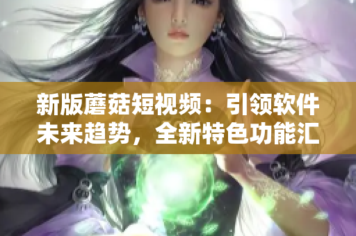 新版蘑菇短視頻：引領(lǐng)軟件未來趨勢，全新特色功能匯聚