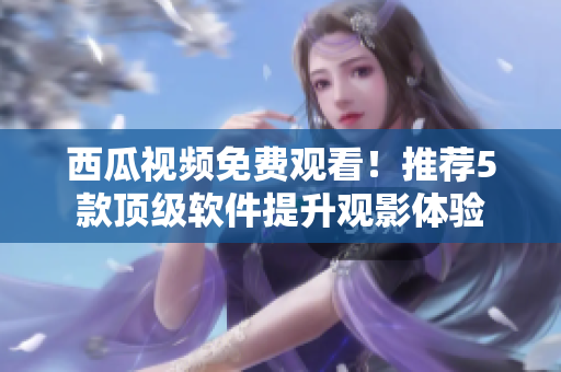 西瓜視頻免費觀看！推薦5款頂級軟件提升觀影體驗