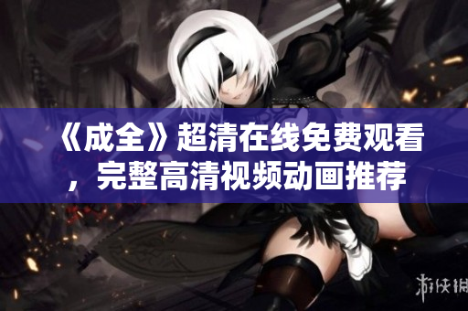《成全》超清在線免費觀看，完整高清視頻動畫推薦