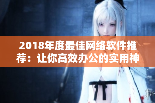 2018年度最佳網(wǎng)絡(luò)軟件推薦：讓你高效辦公的實(shí)用神器