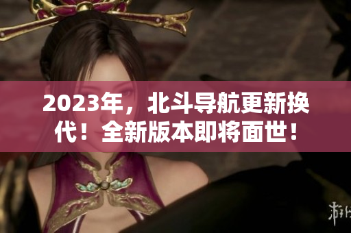 2023年，北斗導(dǎo)航更新?lián)Q代！全新版本即將面世！