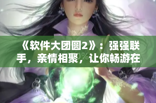 《軟件大團圓2》：強強聯(lián)手，親情相聚，讓你暢游在軟件的世界