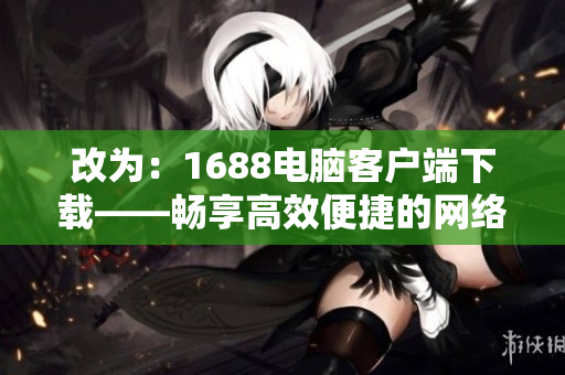 改為：1688電腦客戶端下載——暢享高效便捷的網絡采購體驗。