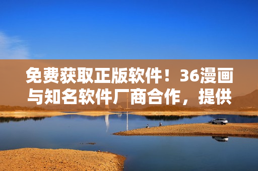 免費(fèi)獲取正版軟件！36漫畫(huà)與知名軟件廠商合作，提供超過(guò)100款權(quán)威軟件下載