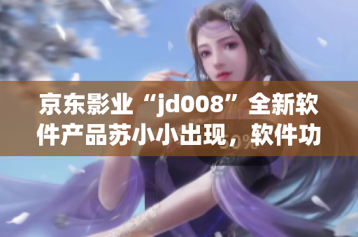 京東影業(yè)“jd008”全新軟件產(chǎn)品蘇小小出現(xiàn)，軟件功能及特點(diǎn)解析