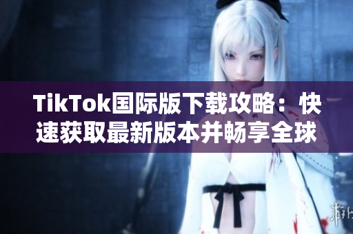 TikTok國際版下載攻略：快速獲取最新版本并暢享全球視頻創(chuàng)意
