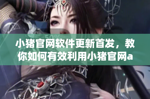 小豬官網(wǎng)軟件更新首發(fā)，教你如何有效利用小豬官網(wǎng)app功能