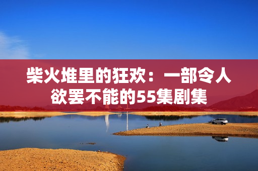 柴火堆里的狂歡：一部令人欲罷不能的55集劇集