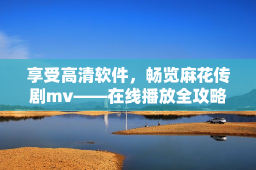 享受高清軟件，暢覽麻花傳劇mv——在線播放全攻略！