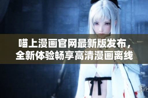 喵上漫畫官網(wǎng)最新版發(fā)布，全新體驗(yàn)暢享高清漫畫離線下載！