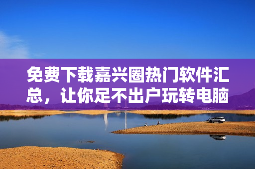 免費(fèi)下載嘉興圈熱門(mén)軟件匯總，讓你足不出戶玩轉(zhuǎn)電腦！