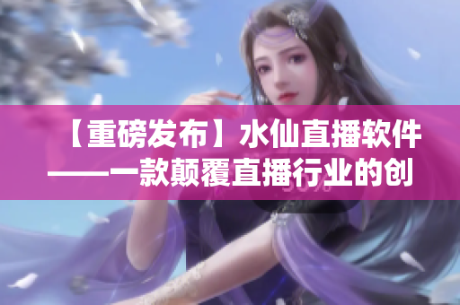 【重磅發(fā)布】水仙直播軟件——一款顛覆直播行業(yè)的創(chuàng)新力作！