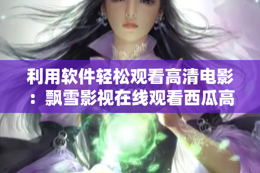 利用軟件輕松觀看高清電影：飄雪影視在線觀看西瓜高清