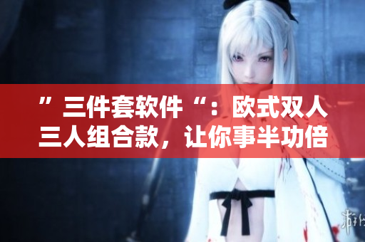 ”三件套軟件“：歐式雙人三人組合款，讓你事半功倍！