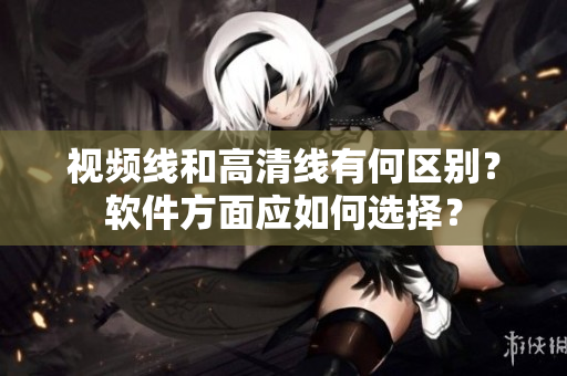 視頻線和高清線有何區(qū)別？軟件方面應(yīng)如何選擇？