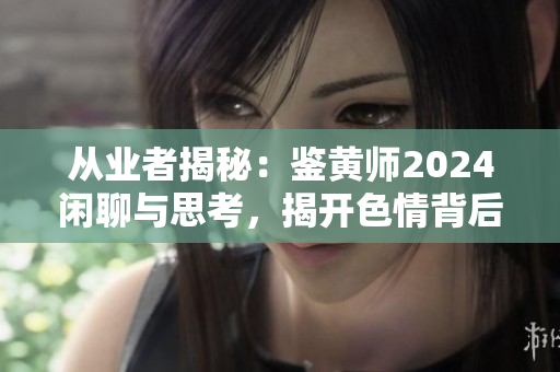 從業(yè)者揭秘：鑒黃師2024閑聊與思考，揭開色情背后的秘密