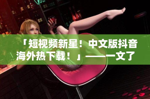 「短視頻新星！中文版抖音海外熱下載！」——一文了解如何在海外下載中文版抖音！