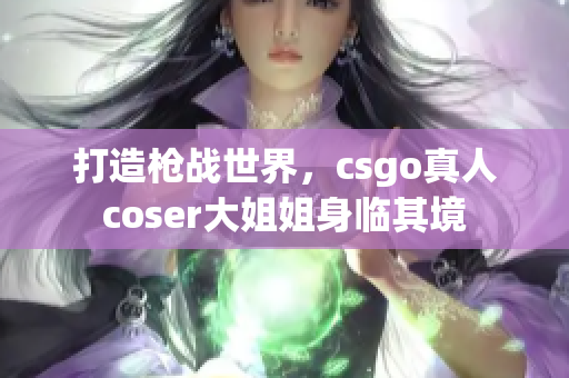 打造槍戰(zhàn)世界，csgo真人coser大姐姐身臨其境