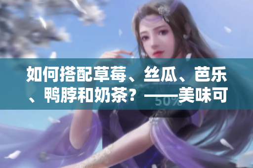 如何搭配草莓、絲瓜、芭樂、鴨脖和奶茶？——美味可口的夏日佳餐推薦！