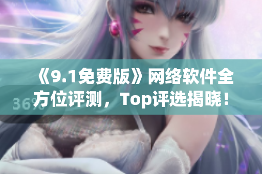 《9.1免費(fèi)版》網(wǎng)絡(luò)軟件全方位評(píng)測(cè)，Top評(píng)選揭曉！