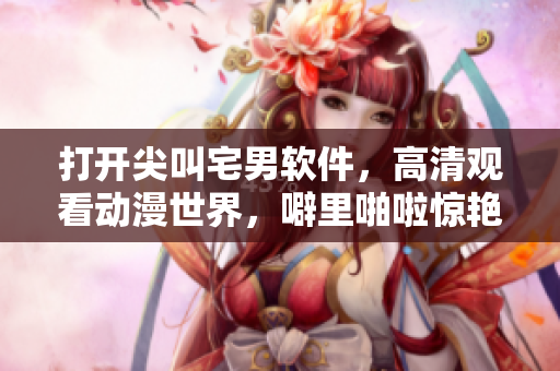打開尖叫宅男軟件，高清觀看動(dòng)漫世界，噼里啪啦驚艷你的眼球