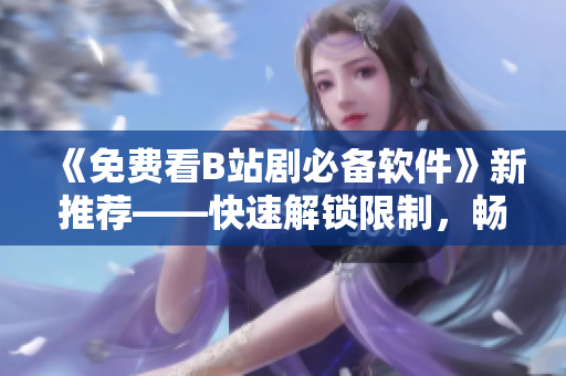 《免費(fèi)看B站劇必備軟件》新推薦——快速解鎖限制，暢享高清資源！