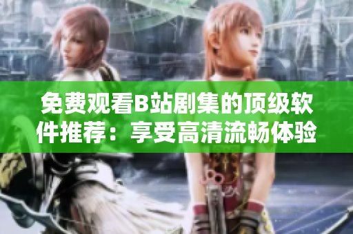 免費(fèi)觀看B站劇集的頂級(jí)軟件推薦：享受高清流暢體驗(yàn)