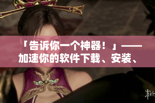 「告訴你一個神器！」——加速你的軟件下載、安裝、啟動！