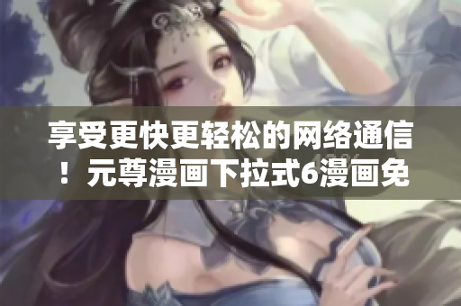 享受更快更輕松的網(wǎng)絡(luò)通信！元尊漫畫下拉式6漫畫免費(fèi)破解教程現(xiàn)已發(fā)布