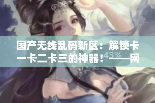 國產(chǎn)無線亂碼新區(qū)：解鎖卡一卡二卡三的神器！——網(wǎng)絡(luò)軟件編輯報道
