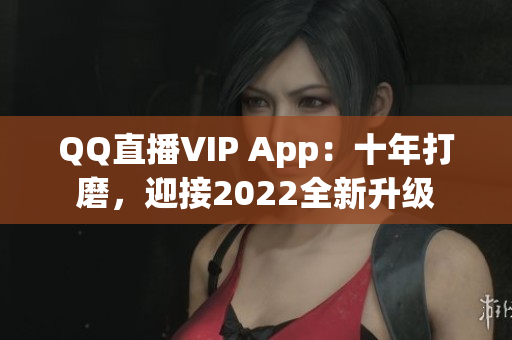 QQ直播VIP App：十年打磨，迎接2022全新升級(jí)