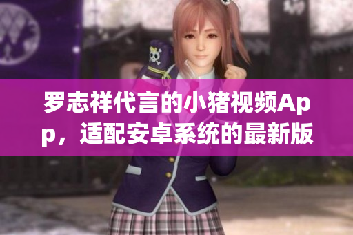 羅志祥代言的小豬視頻App，適配安卓系統(tǒng)的最新版本 控制版