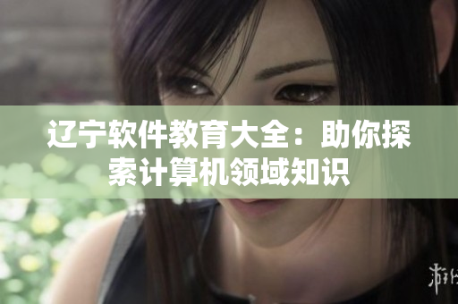 遼寧軟件教育大全：助你探索計(jì)算機(jī)領(lǐng)域知識