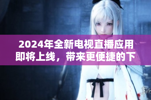 2024年全新電視直播應(yīng)用即將上線，帶來更便捷的下載體驗(yàn)！