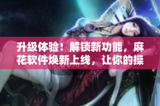 升級(jí)體驗(yàn)！解鎖新功能，麻花軟件煥新上線，讓你的操作更得心應(yīng)手