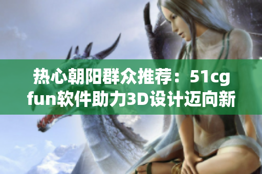 熱心朝陽群眾推薦：51cgfun軟件助力3D設(shè)計(jì)邁向新維度