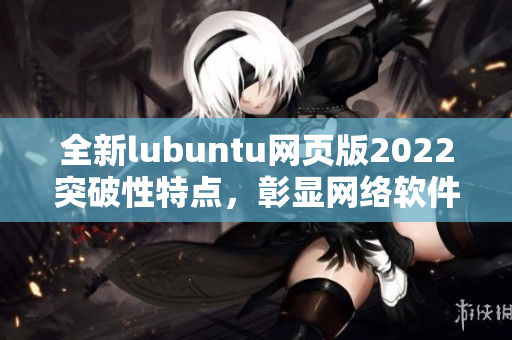 全新lubuntu網(wǎng)頁版2022突破性特點，彰顯網(wǎng)絡(luò)軟件編寫大咖水平！