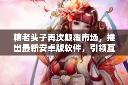 糟老頭子再次顛覆市場，推出最新安卓版軟件，引領互聯(lián)網(wǎng)新浪潮