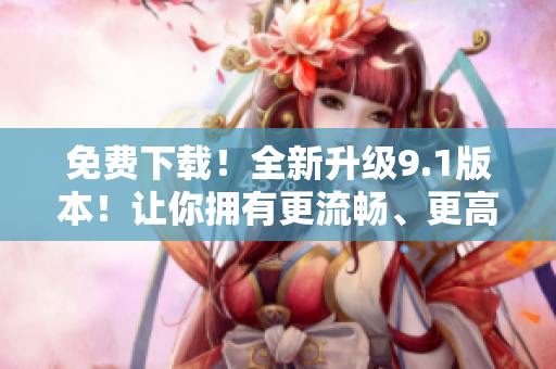 免費(fèi)下載！全新升級(jí)9.1版本！讓你擁有更流暢、更高效的軟件體驗(yàn)！