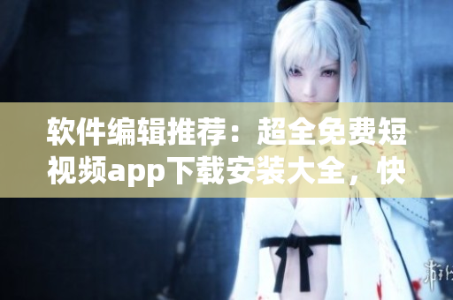 軟件編輯推薦：超全免費短視頻app下載安裝大全，快來嘗試享受視覺盛宴！