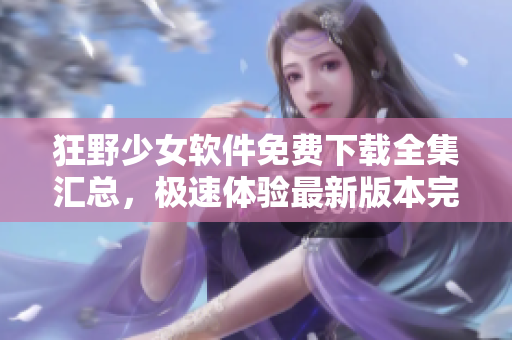 狂野少女軟件免費(fèi)下載全集匯總，極速體驗(yàn)最新版本完整功能