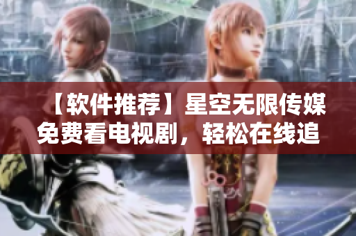 【軟件推薦】星空無(wú)限傳媒免費(fèi)看電視劇，輕松在線追劇體驗(yàn)！