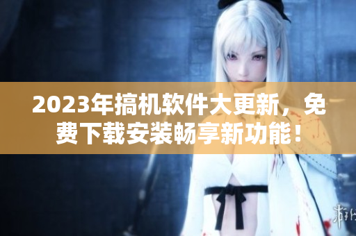 2023年搞機(jī)軟件大更新，免費(fèi)下載安裝暢享新功能！